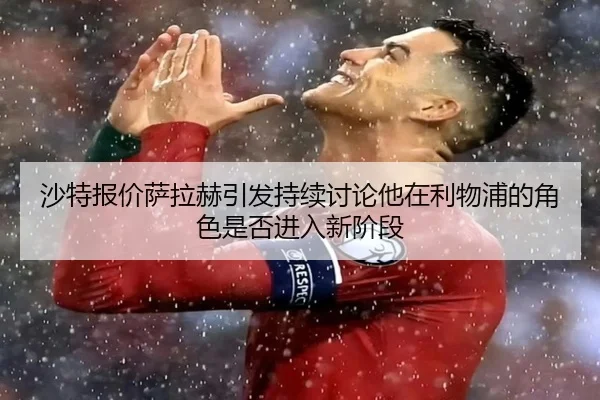 沙特报价萨拉赫引发持续讨论他在利物浦的角色是否进入新阶段